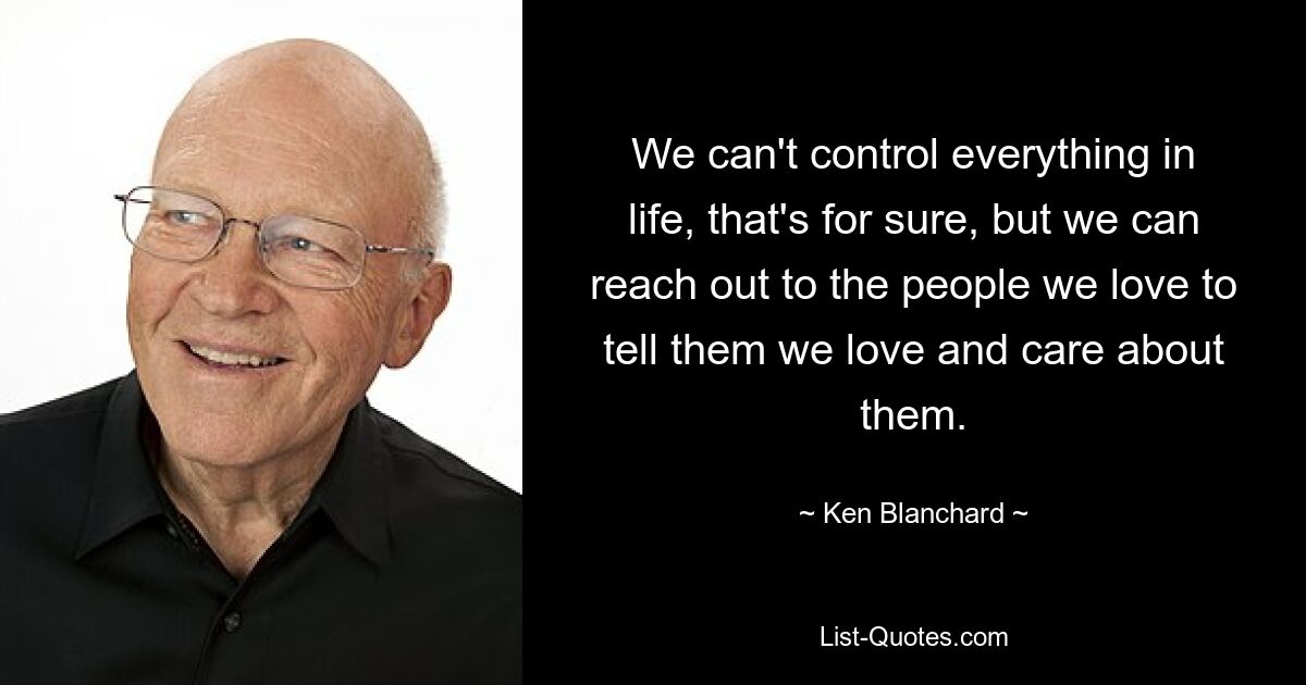 We can't control everything in life, that's for sure, but we can reach out to the people we love to tell them we love and care about them. — © Ken Blanchard