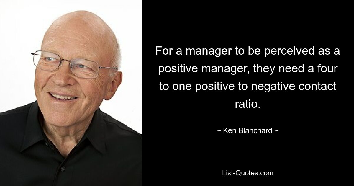 For a manager to be perceived as a positive manager, they need a four to one positive to negative contact ratio. — © Ken Blanchard