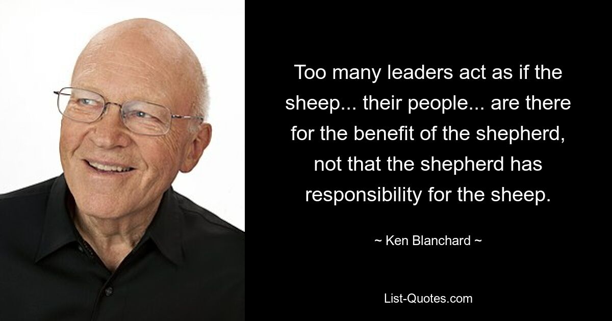 Too many leaders act as if the sheep... their people... are there for the benefit of the shepherd, not that the shepherd has responsibility for the sheep. — © Ken Blanchard