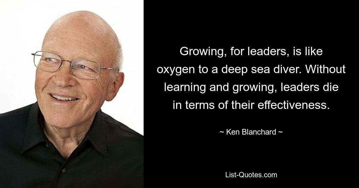 Growing, for leaders, is like oxygen to a deep sea diver. Without learning and growing, leaders die in terms of their effectiveness. — © Ken Blanchard