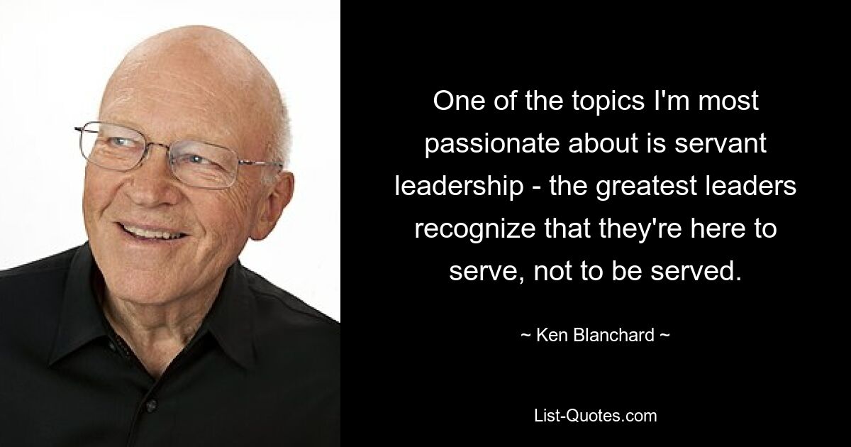 One of the topics I'm most passionate about is servant leadership - the greatest leaders recognize that they're here to serve, not to be served. — © Ken Blanchard