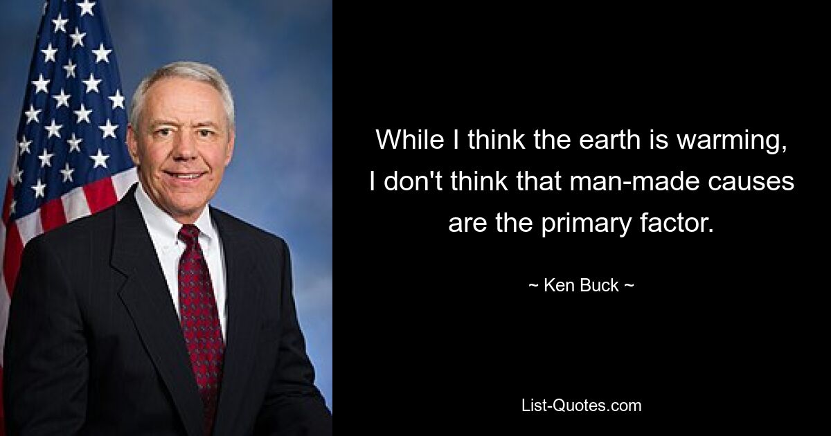 While I think the earth is warming, I don't think that man-made causes are the primary factor. — © Ken Buck