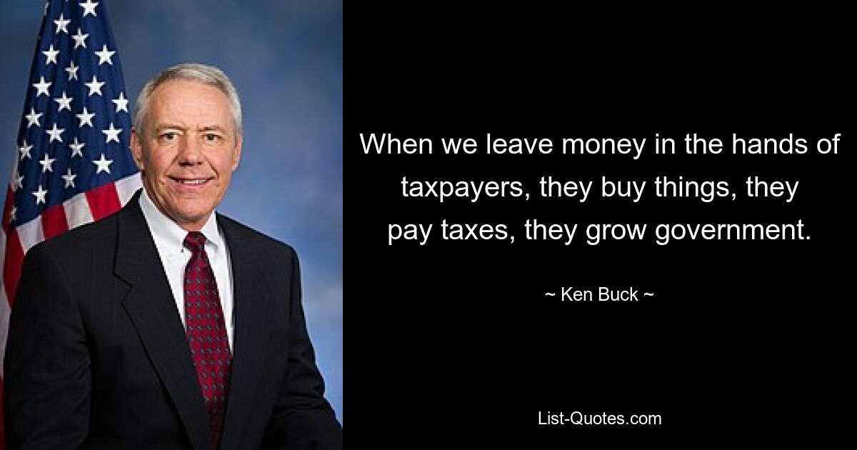 When we leave money in the hands of taxpayers, they buy things, they pay taxes, they grow government. — © Ken Buck