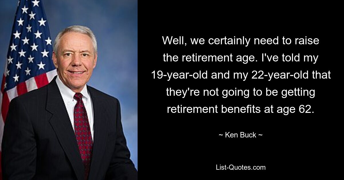 Well, we certainly need to raise the retirement age. I've told my 19-year-old and my 22-year-old that they're not going to be getting retirement benefits at age 62. — © Ken Buck