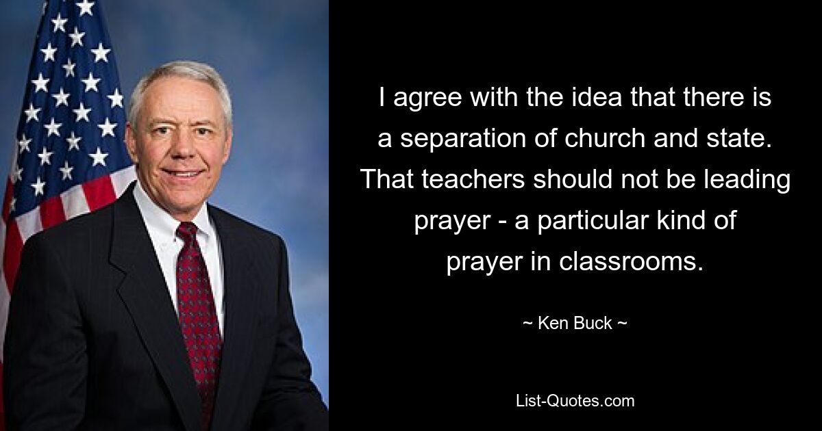 I agree with the idea that there is a separation of church and state. That teachers should not be leading prayer - a particular kind of prayer in classrooms. — © Ken Buck