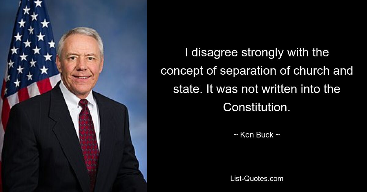 I disagree strongly with the concept of separation of church and state. It was not written into the Constitution. — © Ken Buck