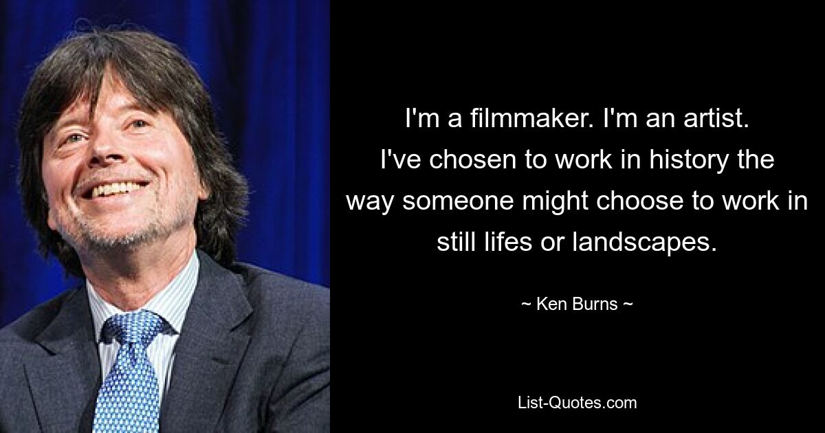 I'm a filmmaker. I'm an artist. I've chosen to work in history the way someone might choose to work in still lifes or landscapes. — © Ken Burns