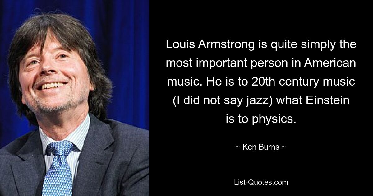 Louis Armstrong is quite simply the most important person in American music. He is to 20th century music (I did not say jazz) what Einstein is to physics. — © Ken Burns