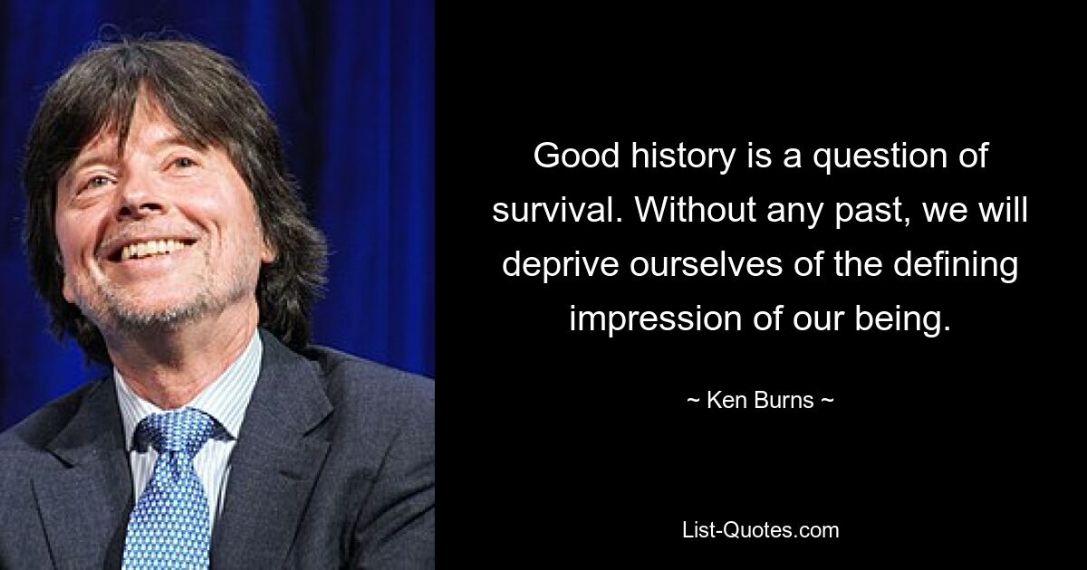 Good history is a question of survival. Without any past, we will deprive ourselves of the defining impression of our being. — © Ken Burns