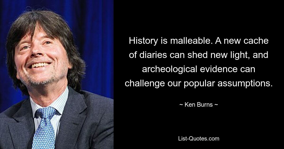 History is malleable. A new cache of diaries can shed new light, and archeological evidence can challenge our popular assumptions. — © Ken Burns