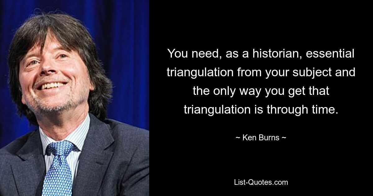 You need, as a historian, essential triangulation from your subject and the only way you get that triangulation is through time. — © Ken Burns