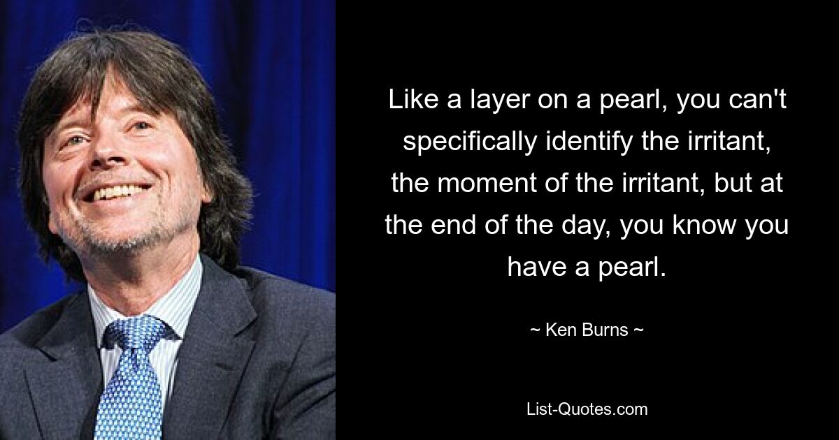 Like a layer on a pearl, you can't specifically identify the irritant, the moment of the irritant, but at the end of the day, you know you have a pearl. — © Ken Burns