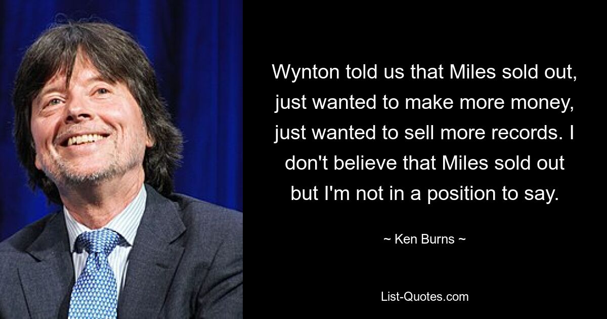 Wynton told us that Miles sold out, just wanted to make more money, just wanted to sell more records. I don't believe that Miles sold out but I'm not in a position to say. — © Ken Burns