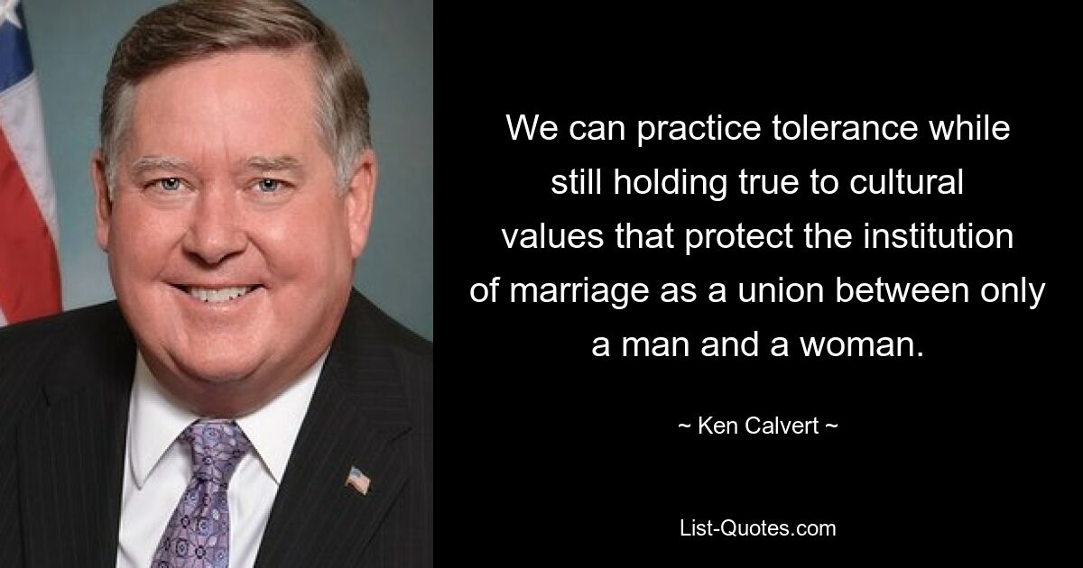 We can practice tolerance while still holding true to cultural values that protect the institution of marriage as a union between only a man and a woman. — © Ken Calvert