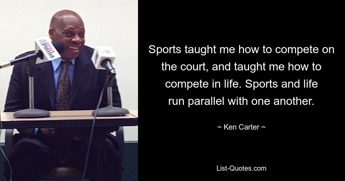 Sports taught me how to compete on the court, and taught me how to compete in life. Sports and life run parallel with one another. — © Ken Carter