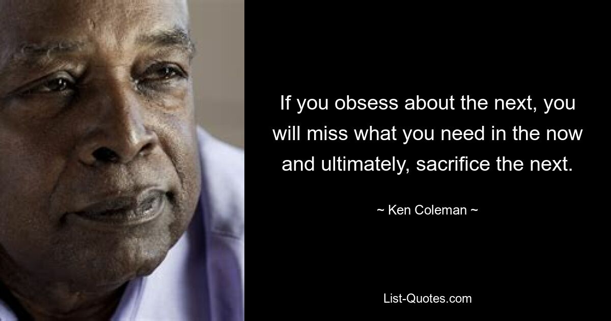 If you obsess about the next, you will miss what you need in the now and ultimately, sacrifice the next. — © Ken Coleman