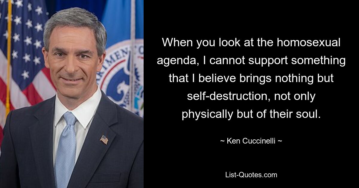 When you look at the homosexual agenda, I cannot support something that I believe brings nothing but self-destruction, not only physically but of their soul. — © Ken Cuccinelli