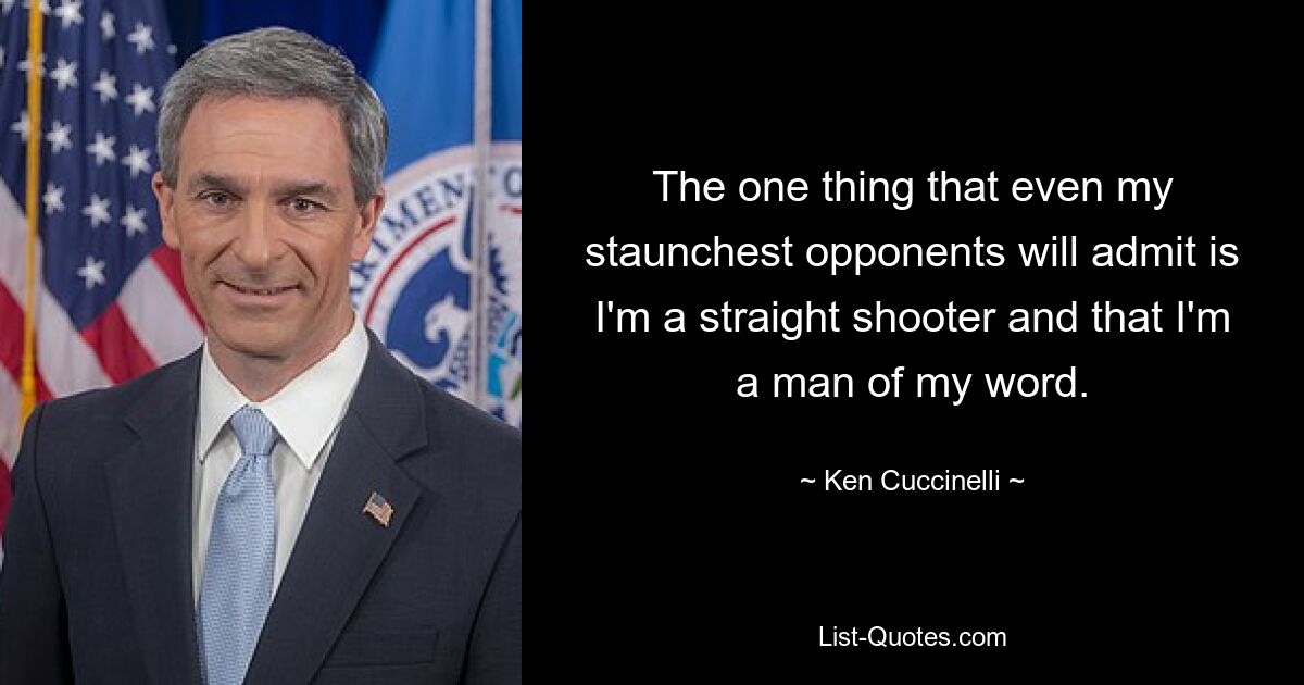 The one thing that even my staunchest opponents will admit is I'm a straight shooter and that I'm a man of my word. — © Ken Cuccinelli