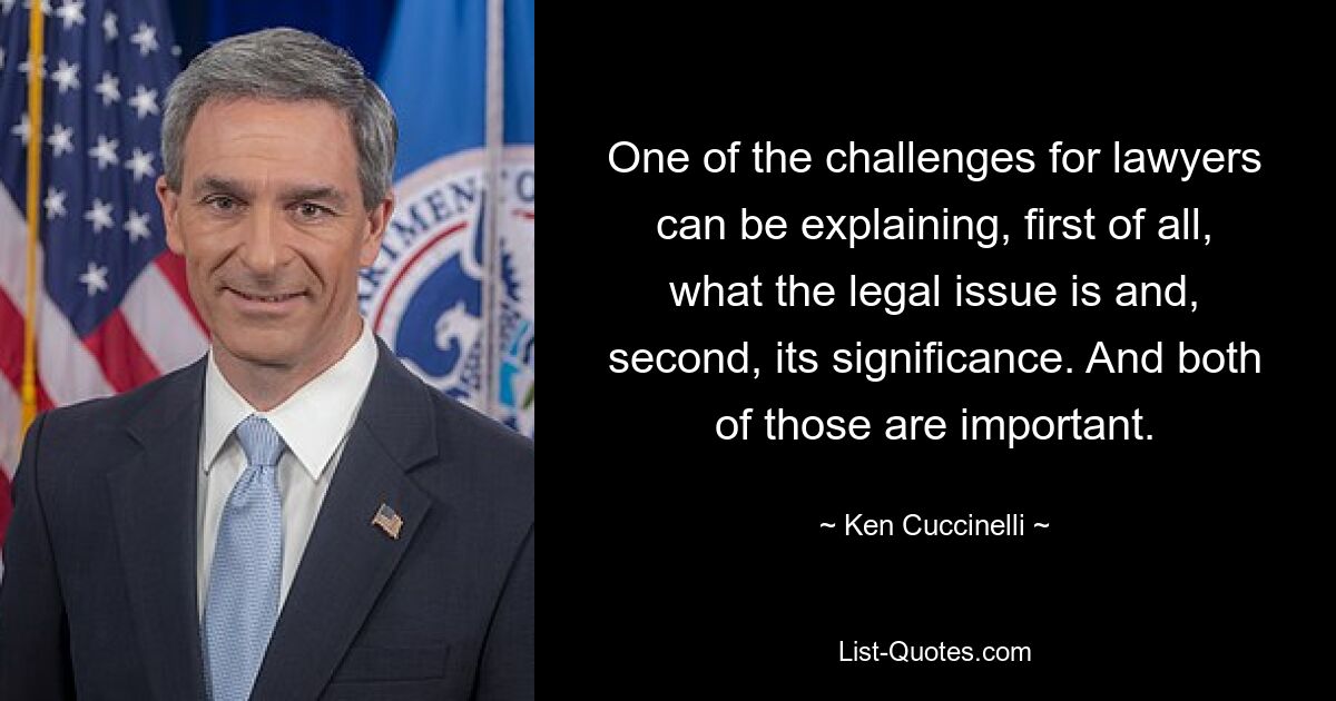 One of the challenges for lawyers can be explaining, first of all, what the legal issue is and, second, its significance. And both of those are important. — © Ken Cuccinelli