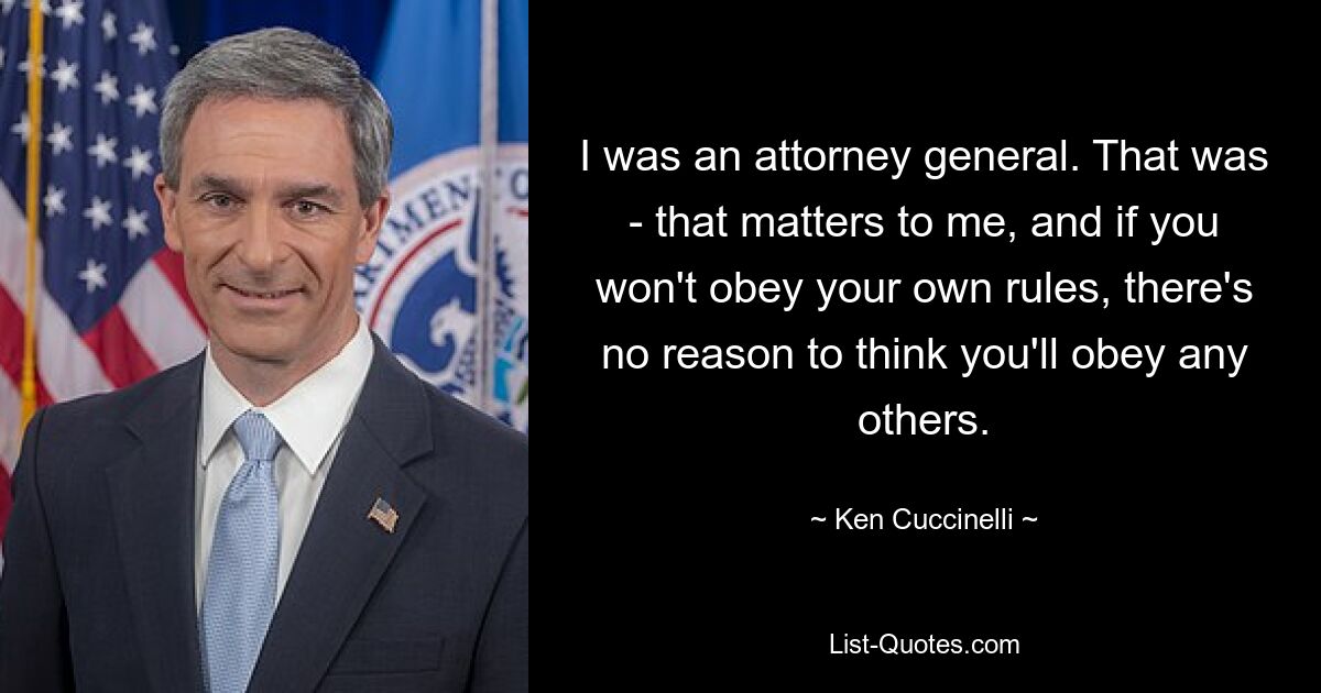 I was an attorney general. That was - that matters to me, and if you won't obey your own rules, there's no reason to think you'll obey any others. — © Ken Cuccinelli