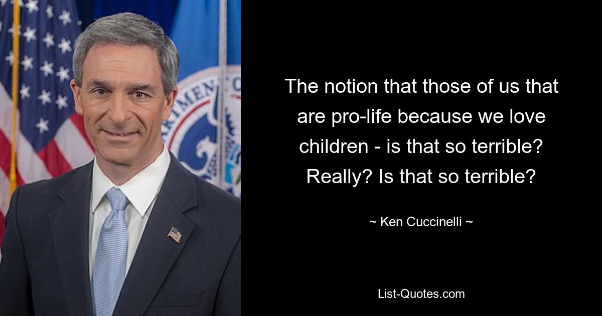 The notion that those of us that are pro-life because we love children - is that so terrible? Really? Is that so terrible? — © Ken Cuccinelli