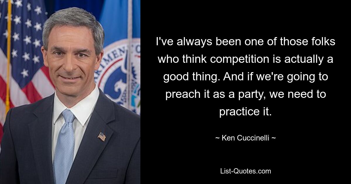 I've always been one of those folks who think competition is actually a good thing. And if we're going to preach it as a party, we need to practice it. — © Ken Cuccinelli