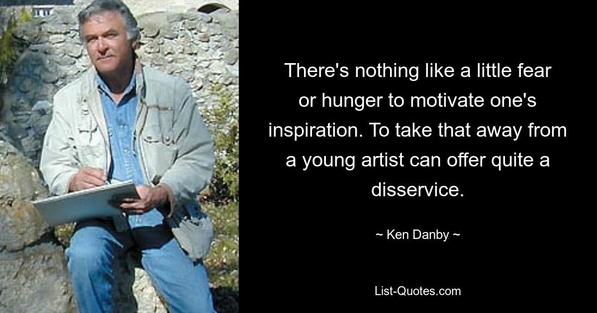 There's nothing like a little fear or hunger to motivate one's inspiration. To take that away from a young artist can offer quite a disservice. — © Ken Danby