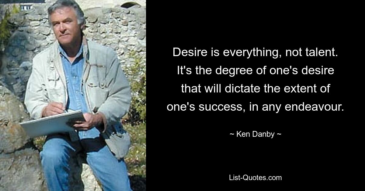 Desire is everything, not talent. It's the degree of one's desire that will dictate the extent of one's success, in any endeavour. — © Ken Danby