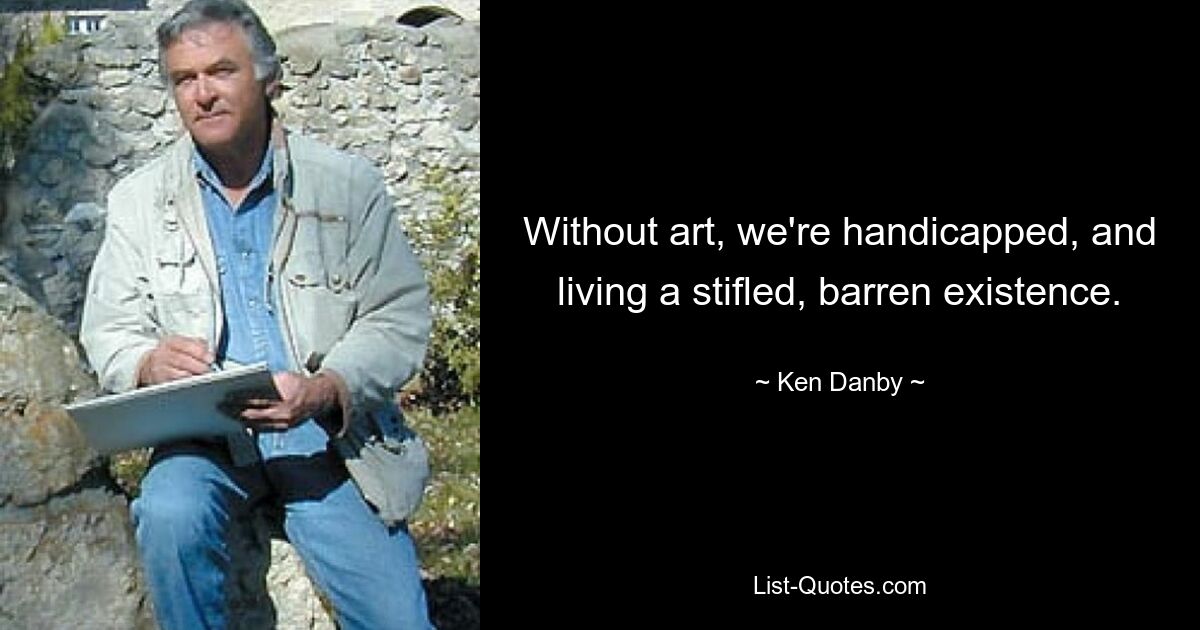 Without art, we're handicapped, and living a stifled, barren existence. — © Ken Danby