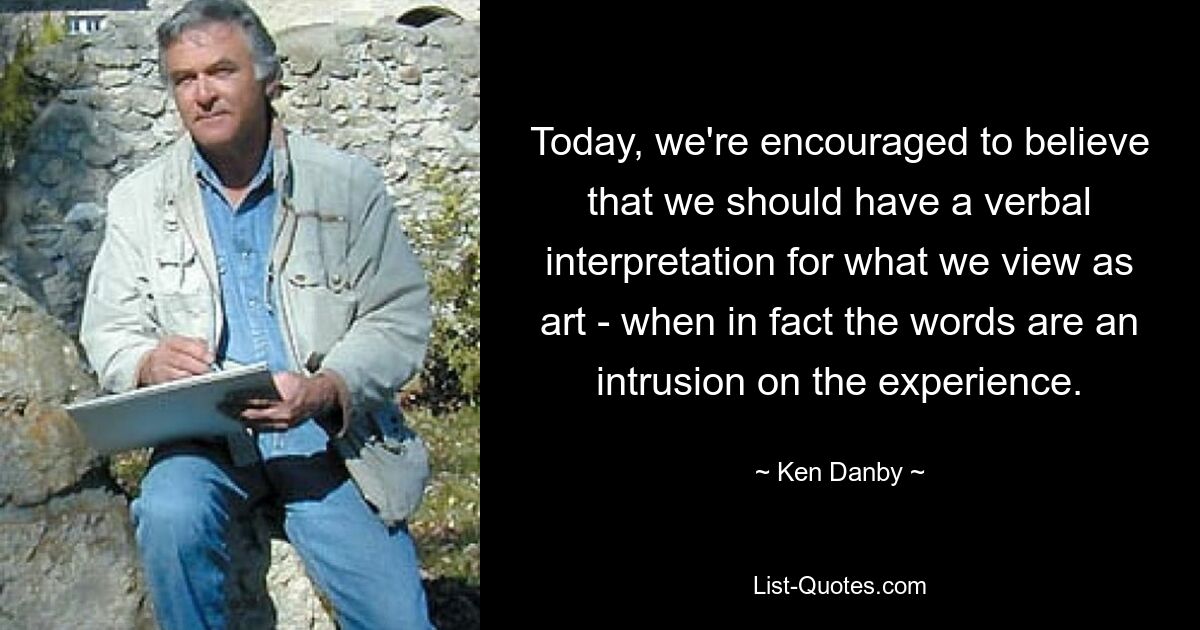 Today, we're encouraged to believe that we should have a verbal interpretation for what we view as art - when in fact the words are an intrusion on the experience. — © Ken Danby