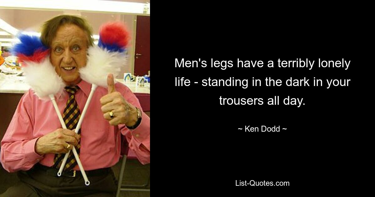 Men's legs have a terribly lonely life - standing in the dark in your trousers all day. — © Ken Dodd