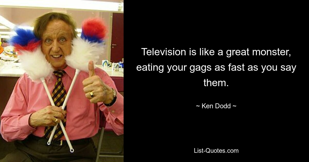 Television is like a great monster, eating your gags as fast as you say them. — © Ken Dodd