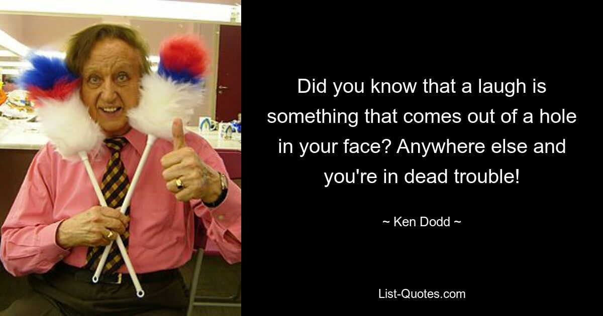 Did you know that a laugh is something that comes out of a hole in your face? Anywhere else and you're in dead trouble! — © Ken Dodd