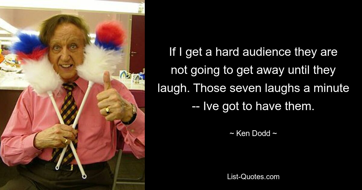 If I get a hard audience they are not going to get away until they laugh. Those seven laughs a minute -- Ive got to have them. — © Ken Dodd