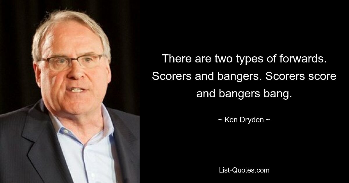 There are two types of forwards. Scorers and bangers. Scorers score and bangers bang. — © Ken Dryden