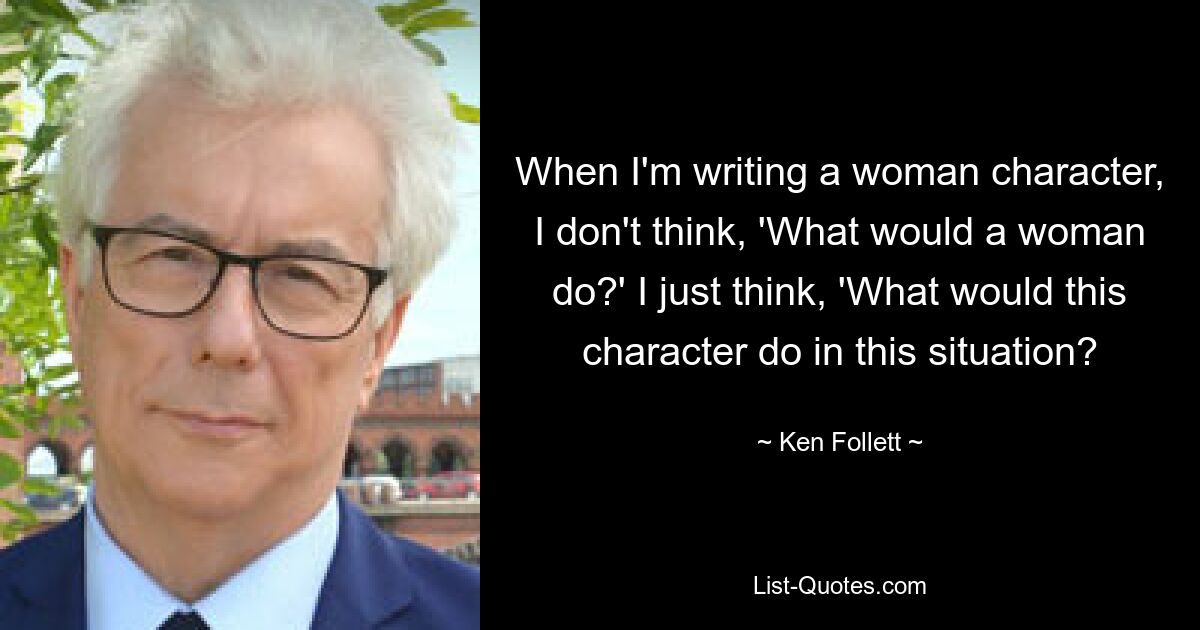 When I'm writing a woman character, I don't think, 'What would a woman do?' I just think, 'What would this character do in this situation? — © Ken Follett