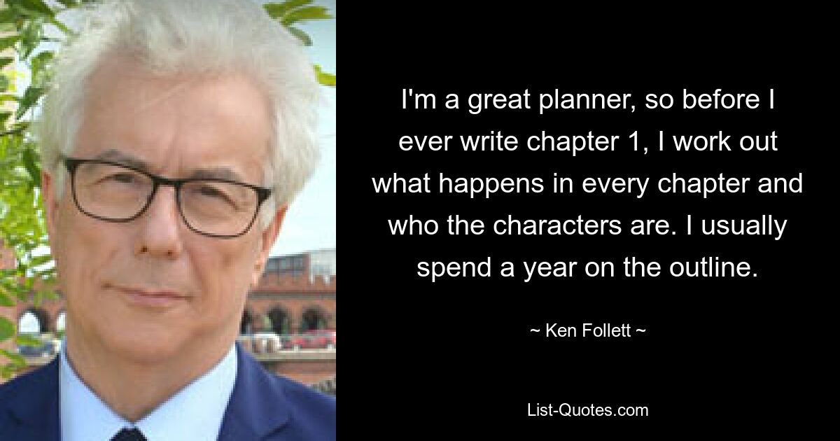 I'm a great planner, so before I ever write chapter 1, I work out what happens in every chapter and who the characters are. I usually spend a year on the outline. — © Ken Follett