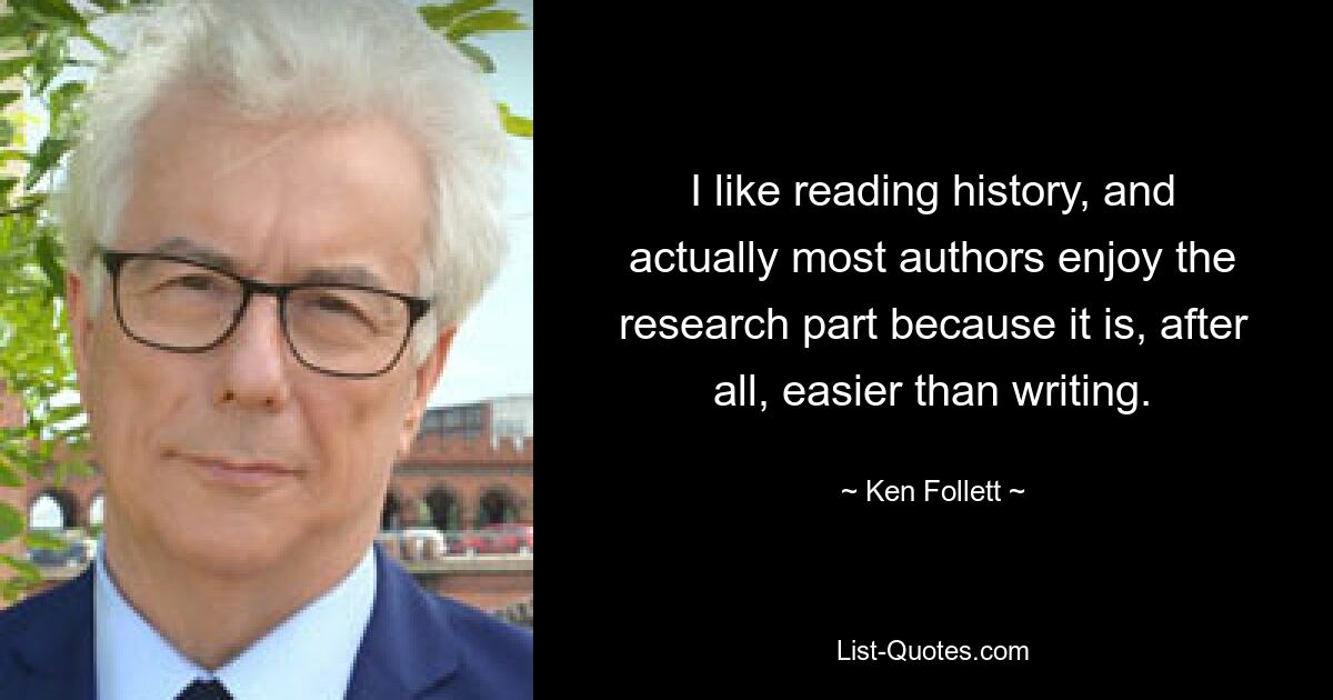 I like reading history, and actually most authors enjoy the research part because it is, after all, easier than writing. — © Ken Follett