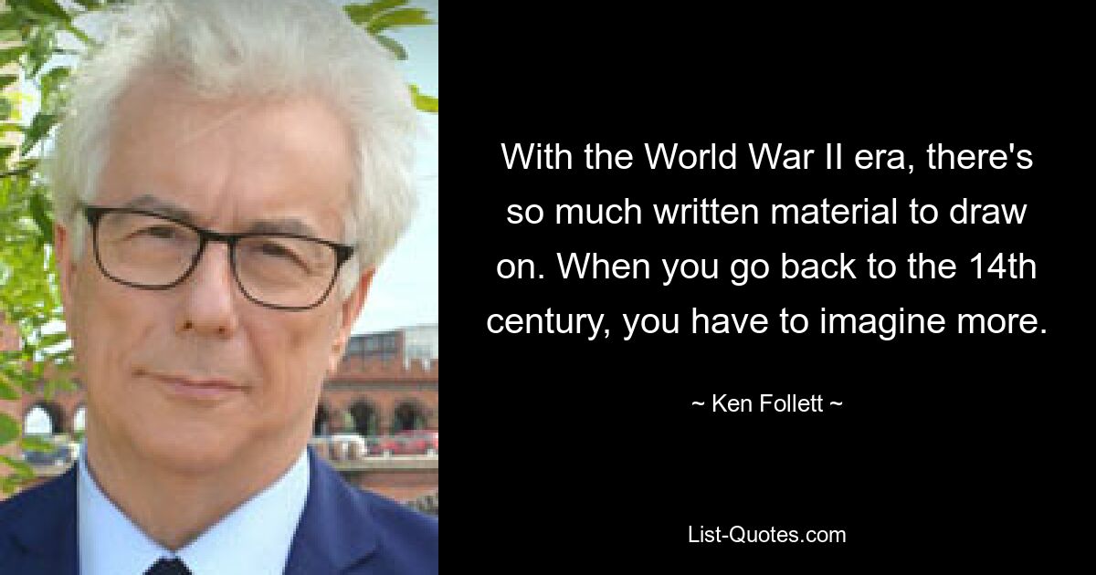 With the World War II era, there's so much written material to draw on. When you go back to the 14th century, you have to imagine more. — © Ken Follett