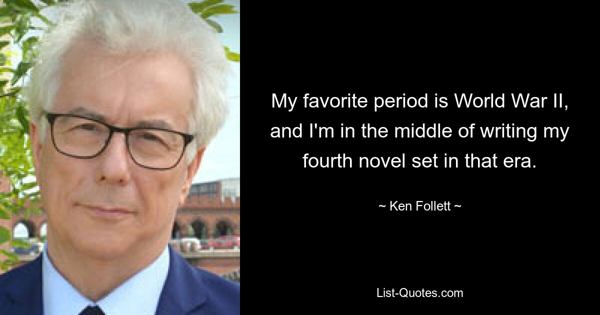 My favorite period is World War II, and I'm in the middle of writing my fourth novel set in that era. — © Ken Follett