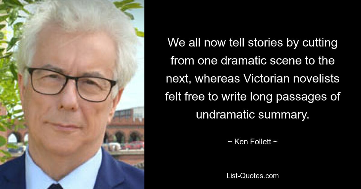 We all now tell stories by cutting from one dramatic scene to the next, whereas Victorian novelists felt free to write long passages of undramatic summary. — © Ken Follett