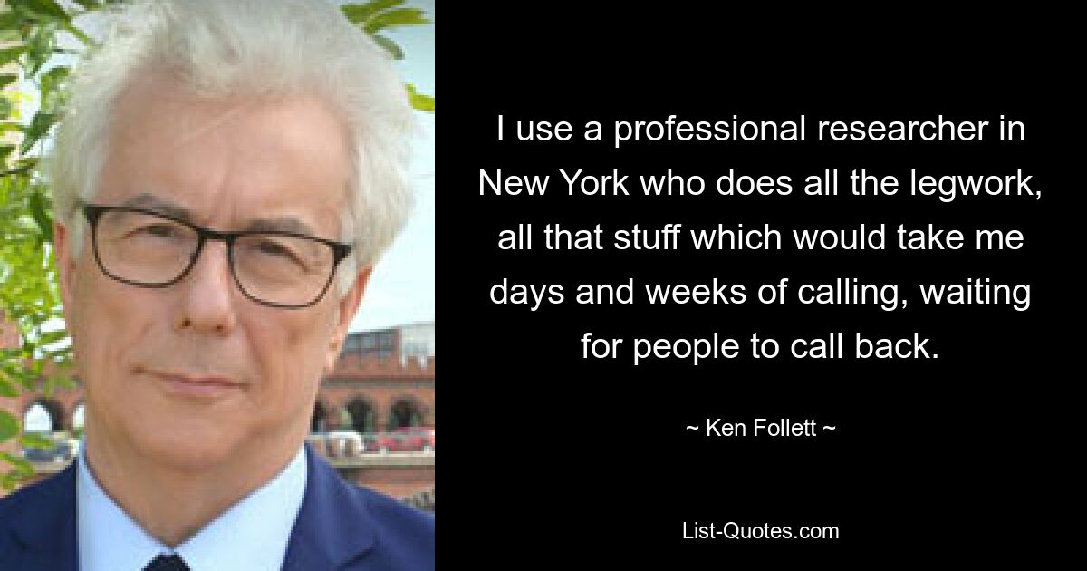 I use a professional researcher in New York who does all the legwork, all that stuff which would take me days and weeks of calling, waiting for people to call back. — © Ken Follett