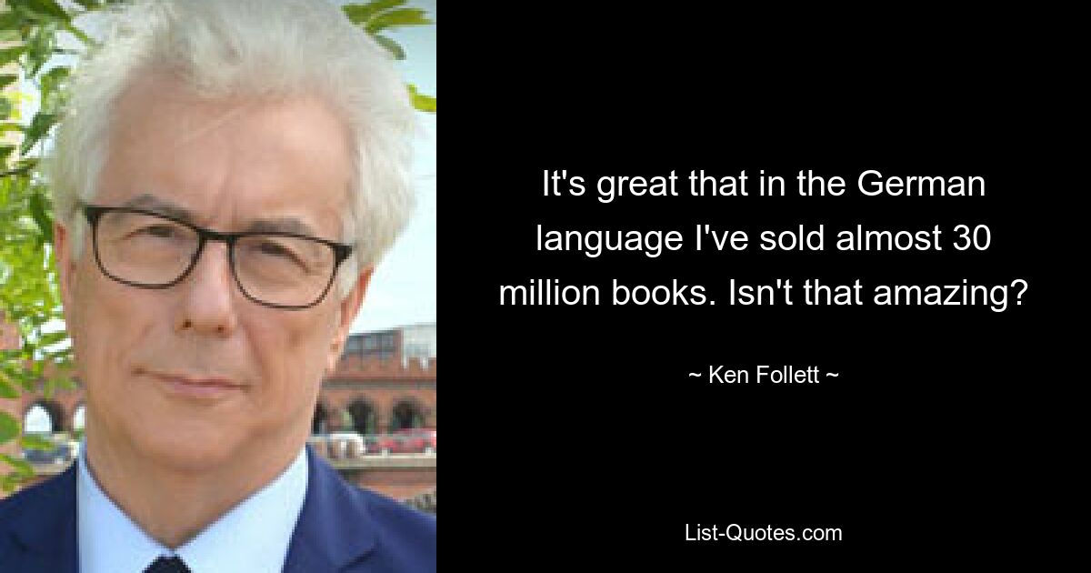 It's great that in the German language I've sold almost 30 million books. Isn't that amazing? — © Ken Follett