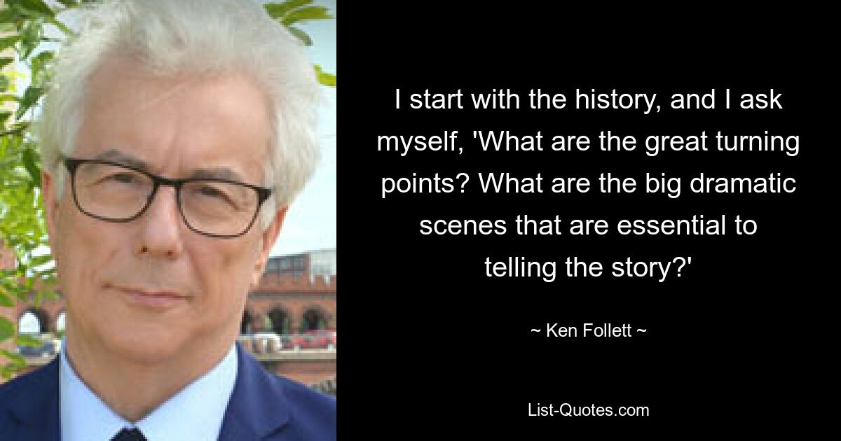 I start with the history, and I ask myself, 'What are the great turning points? What are the big dramatic scenes that are essential to telling the story?' — © Ken Follett