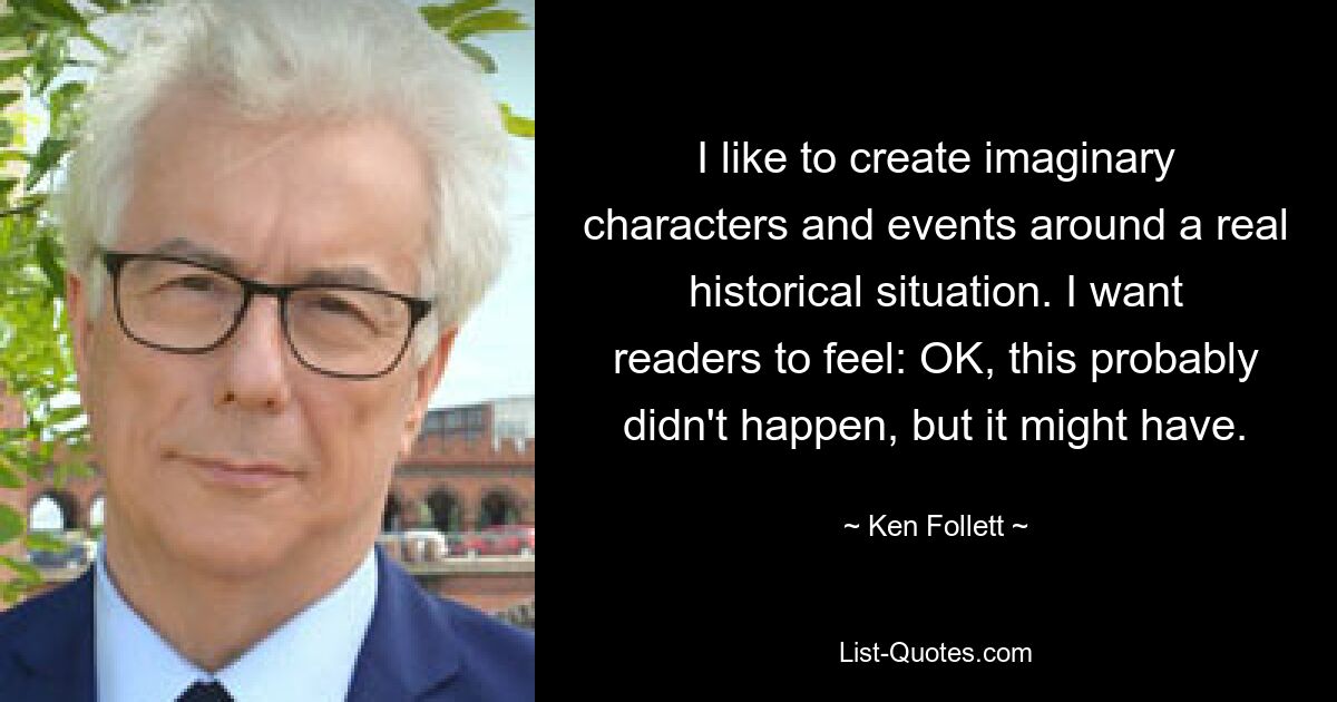 I like to create imaginary characters and events around a real historical situation. I want readers to feel: OK, this probably didn't happen, but it might have. — © Ken Follett