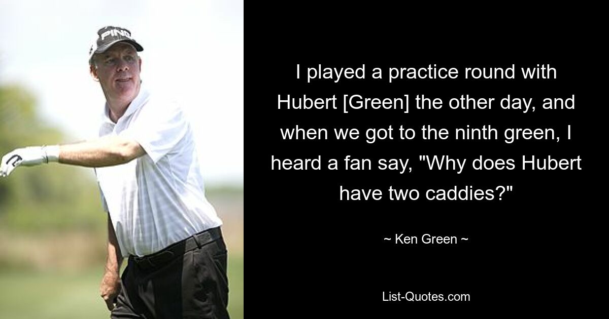 I played a practice round with Hubert [Green] the other day, and when we got to the ninth green, I heard a fan say, "Why does Hubert have two caddies?" — © Ken Green