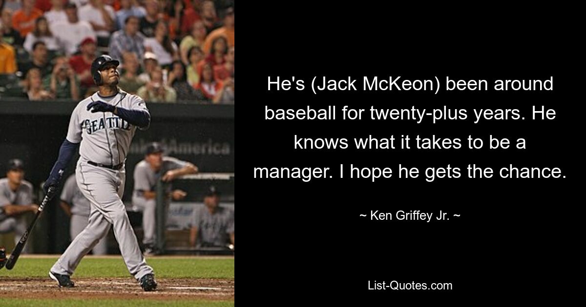 He's (Jack McKeon) been around baseball for twenty-plus years. He knows what it takes to be a manager. I hope he gets the chance. — © Ken Griffey, Jr.