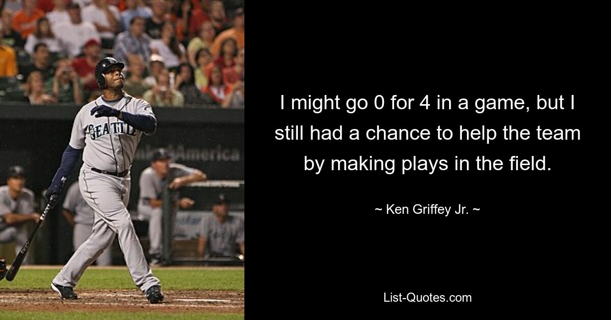 I might go 0 for 4 in a game, but I still had a chance to help the team by making plays in the field. — © Ken Griffey Jr.