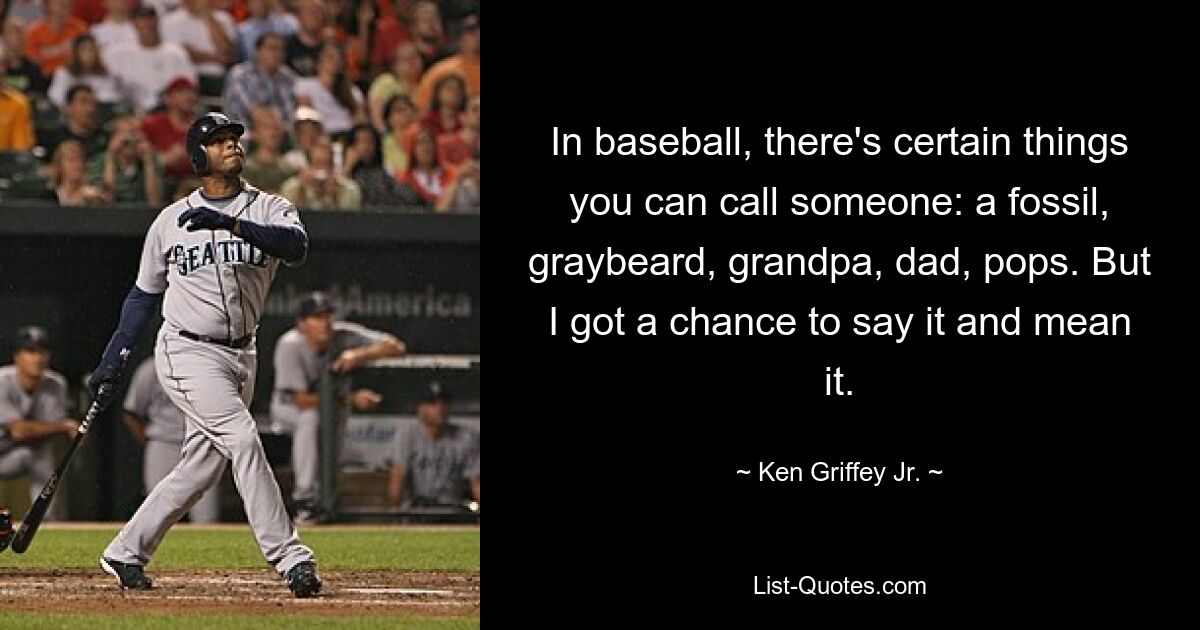 In baseball, there's certain things you can call someone: a fossil, graybeard, grandpa, dad, pops. But I got a chance to say it and mean it. — © Ken Griffey Jr.