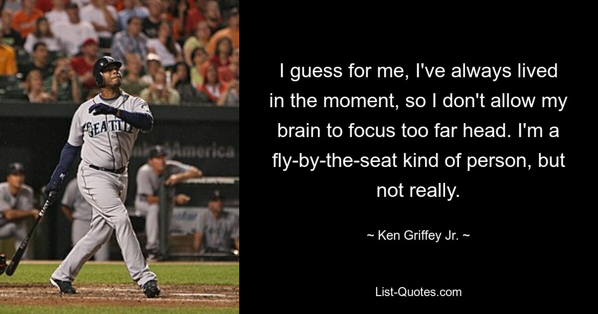 I guess for me, I've always lived in the moment, so I don't allow my brain to focus too far head. I'm a fly-by-the-seat kind of person, but not really. — © Ken Griffey Jr.